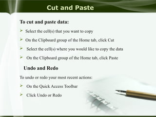 Cut and Paste
To cut and paste data:
 Select the cell(s) that you want to copy
 On the Clipboard group of the Home tab, click Cut
 Select the cell(s) where you would like to copy the data
 On the Clipboard group of the Home tab, click Paste
Undo and Redo
To undo or redo your most recent actions:
 On the Quick Access Toolbar
 Click Undo or Redo
 