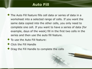 Auto Fill
 The Auto Fill feature fills cell data or series of data in a
worksheet into a selected range of cells. If you want the
same data copied into the other cells, you only need to
complete one cell. If you want to have a series of data (for
example, days of the week) fill in the first two cells in the
series and then use the auto fill feature.
 To use the Auto Fill feature:
 Click the Fill Handle
 Drag the Fill Handle to complete the cells
 