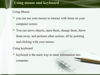 Using mouse and keyboard
Using Mouse
 you can use your mouse to interact with items on your
computer screen.
 You can move objects, open them, change them, throw
them away, and perform other actions, all by pointing
and clicking with your mouse.
Using keyboard
 keyboard is the main way to enter information into
computer.
 