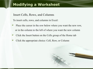 Modifying a Worksheet
Insert Cells, Rows, and Columns
To insert cells, rows, and columns in Excel:
 Place the cursor in the row below where you want the new row,
or in the column to the left of where you want the new column
 Click the Insert button on the Cells group of the Home tab
 Click the appropriate choice: Cell, Row, or Column
 
