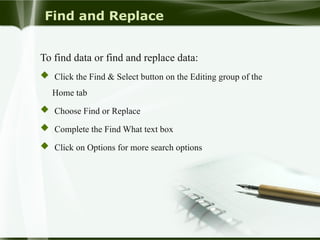 Find and Replace
To find data or find and replace data:
 Click the Find & Select button on the Editing group of the
Home tab
 Choose Find or Replace
 Complete the Find What text box
 Click on Options for more search options
 