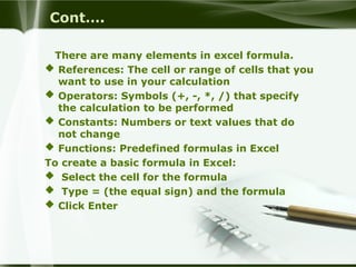 Cont….
There are many elements in excel formula.
 References: The cell or range of cells that you
want to use in your calculation
 Operators: Symbols (+, -, *, /) that specify
the calculation to be performed
 Constants: Numbers or text values that do
not change
 Functions: Predefined formulas in Excel
To create a basic formula in Excel:
 Select the cell for the formula
 Type = (the equal sign) and the formula
 Click Enter
 
