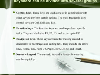 keyboard can be divided into several groups
 Control keys. These keys are used alone or in combination with
other keys to perform certain actions. The most frequently used
control keys are Ctrl, Shift and Esc.
 Function keys. The function keys are used to perform specific
tasks. They are labeled as F1, F2, F3, and so on, up to F12.
 Navigation keys. These keys are used for moving around in
documents or WebPages and editing text. They include the arrow
keys, Home, End, Page Up, Page Down, Delete, and Insert.
 Numeric keypad. The numeric keypad is handy for entering
numbers quickly.
 