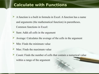 Calculate with Functions
 A function is a built in formula in Excel. A function has a name
and arguments (the mathematical function) in parentheses.
Common functions in Excel:
 Sum: Adds all cells in the argument
 Average: Calculates the average of the cells in the argument
 Min: Finds the minimum value
 Max: Finds the maximum value
 Count: Finds the number of cells that contain a numerical value
within a range of the argument
 