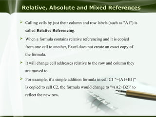 Relative, Absolute and Mixed References
 Calling cells by just their column and row labels (such as "A1") is
called Relative Referencing.
 When a formula contains relative referencing and it is copied
from one cell to another, Excel does not create an exact copy of
the formula.
 It will change cell addresses relative to the row and column they
are moved to.
 For example, if a simple addition formula in cell C1 "=(A1+B1)"
is copied to cell C2, the formula would change to "=(A2+B2)" to
reflect the new row.
 