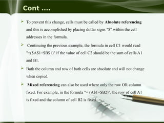 Cont ….
 To prevent this change, cells must be called by Absolute referencing
and this is accomplished by placing dollar signs "$" within the cell
addresses in the formula.
 Continuing the previous example, the formula in cell C1 would read
"=($A$1+$B$1)" if the value of cell C2 should be the sum of cells A1
and B1.
 Both the column and row of both cells are absolute and will not change
when copied.
 Mixed referencing can also be used where only the row OR column
fixed. For example, in the formula "= (A$1+$B2)", the row of cell A1
is fixed and the column of cell B2 is fixed
 