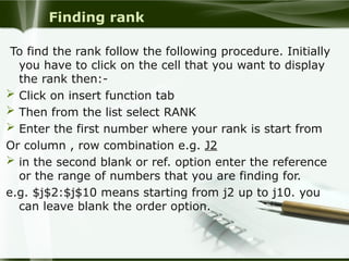 Finding rank
To find the rank follow the following procedure. Initially
you have to click on the cell that you want to display
the rank then:-
 Click on insert function tab
 Then from the list select RANK
 Enter the first number where your rank is start from
Or column , row combination e.g. J2
 in the second blank or ref. option enter the reference
or the range of numbers that you are finding for.
e.g. $j$2:$j$10 means starting from j2 up to j10. you
can leave blank the order option.
 