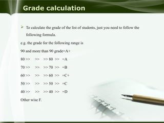 Grade calculation
 To calculate the grade of the list of students, just you need to follow the
following formula.
e.g. the grade for the following range is
90 and more than 90 grade=A+
80 >> >> >> 80 >> =A
70 >> >> >> 70 >> =B
60 >> >> >> 60 >> =C+
50 >> >> >> 50 >> =C
40 >> >> >> 40 >> =D
Other wise F.
 