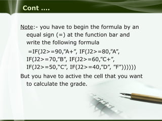 Cont ….
Note:- you have to begin the formula by an
equal sign (=) at the function bar and
write the following formula
=IF(J2>=90,”A+”, IF(J2>=80,”A”,
IF(J2>=70,”B”, IF(J2>=60,”C+”,
IF(J2>=50,“C”, IF(J2>=40,”D”, ”F”))))))
But you have to active the cell that you want
to calculate the grade.
 