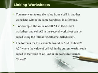 Linking Worksheets
 You may want to use the value from a cell in another
worksheet within the same workbook in a formula.
 For example, the value of cell A1 in the current
worksheet and cell A2 in the second worksheet can be
added using the format "sheetname!celladdress".
 The formula for this example would be "=A1+Sheet2!
A2" where the value of cell A1 in the current worksheet is
added to the value of cell A2 in the worksheet named
"Sheet2".
 