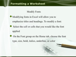 Formatting a Worksheet
Modify Fonts
Modifying fonts in Excel will allow you to
emphasize titles and headings. To modify a font:
 Select the cell or cells that you would like the font
applied
 On the Font group on the Home tab, choose the font
type, size, bold, italics, underline, or color
 