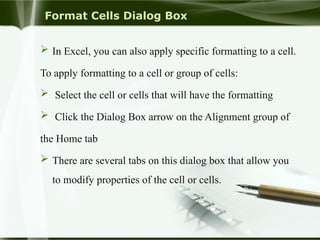Format Cells Dialog Box
 In Excel, you can also apply specific formatting to a cell.
To apply formatting to a cell or group of cells:
 Select the cell or cells that will have the formatting
 Click the Dialog Box arrow on the Alignment group of
the Home tab
 There are several tabs on this dialog box that allow you
to modify properties of the cell or cells.
 