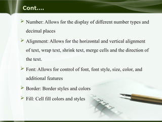 Cont….
 Number: Allows for the display of different number types and
decimal places
 Alignment: Allows for the horizontal and vertical alignment
of text, wrap text, shrink text, merge cells and the direction of
the text.
 Font: Allows for control of font, font style, size, color, and
additional features
 Border: Border styles and colors
 Fill: Cell fill colors and styles
 