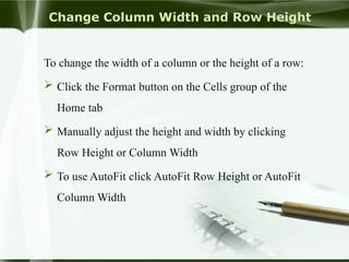 Change Column Width and Row Height
To change the width of a column or the height of a row:
 Click the Format button on the Cells group of the
Home tab
 Manually adjust the height and width by clicking
Row Height or Column Width
 To use AutoFit click AutoFit Row Height or AutoFit
Column Width
 