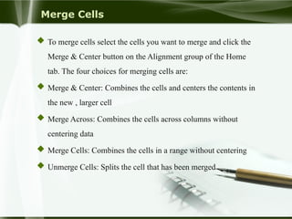 Merge Cells
 To merge cells select the cells you want to merge and click the
Merge & Center button on the Alignment group of the Home
tab. The four choices for merging cells are:
 Merge & Center: Combines the cells and centers the contents in
the new , larger cell
 Merge Across: Combines the cells across columns without
centering data
 Merge Cells: Combines the cells in a range without centering
 Unmerge Cells: Splits the cell that has been merged
 