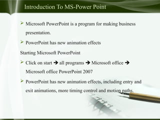 Introduction To MS-Power Point
 Microsoft PowerPoint is a program for making business
presentation.
 PowerPoint has new animation effects
Starting Microsoft PowerPoint
 Click on start  all programs  Microsoft office 
Microsoft office PowerPoint 2007
 PowerPoint has new animation effects, including entry and
exit animations, more timing control and motion paths.
 
