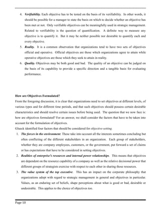 4. Verifiability. Each objective has to be tested on the basis of its verifiability. In other words, it
should be possible for a manager to state the basis on which to decide whether an objective has
been met or not. Only verifiable objectives can be meaningfully used in strategic management.
Related to verifiability is the question of quantification. A definite way to measure any
objective is to quantify it. But it may be neither possible nor desirable to quantify each and
every objective.
5. Reality. It is a common observation that organizations tend to have two sets of objectives
official and operative. Official objectives are those which organizations agree to attain while
operative objectives are those which they seek to attain in reality.
6. Quality. Objectives may be both good and bad. The quality of an objective can be judged on
the basis of its capability to provide a specific direction and a tangible basis for evaluating
performance.
How are Objectives Formulated?
From the foregoing discussion, it is clear that organizations need to set objectives at different levels, of
various types and for different time periods, and that such objectives should possess certain desirable
characteristics and should resolve certain issues before being used. The question that we now face is:
how are objectives formulated? For an answer, we shall consider the factors that have to be taken into
account for the formulation of objectives.
Glueck identified four factors that should be considered for objective-setting.
1. The forces in the environment. These take into account all the interests sometimes concluding but
often conflicting of the different stakeholders in an organization. Each group of stakeholders,
whether they are company employees, customers, or the government, put forward a set of claims
or has expectations that have to be considered in setting objectives.
2. Realities of enterprise’s resources and internal power relationships. This means that objectives
are dependent on the resource capability of a company as well as the relative decisional power that
different groups of strategists exercise with respect to each other in sharing those resources.
3. The value system of the top executive. This has an impact on the corporate philosophy that
organizations adopt with regard to strategic management in general and objectives in particular.
Values, as an enduring set of beliefs, shape perceptions about what is good or bad, desirable or
undesirable. This applies to the choice of objectives too.
Page 10
 
