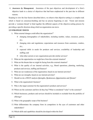 4. Awareness by Management. Awareness of the past objectives and development of a firm’s
objective leads to a choice of objectives that had been emphasized in the past due to different
reasons.
Keeping in view the four factors described above, we observe that objective-setting is a complex task
which is based on consensus-building and has no precise beginning or end. Vision and mission
provide a ‘common thread’ to bind together the different aspects of the objective-setting process by
providing a specific direction along which an organization can move.
2.5 STRATEGIC ISSUES
1. What external changes could affect the organization?”
 changing demographics of stakeholders, including number, values, resources, power,
etc.;
 changing rules and regulations; expectations and resources from customers, vendors,
etc.;
 expected shifts in needs for products and services; availability of leadership and
staffing; and
 what other current or new organizations provide similar services?
2. What are the opportunities we might have from this external situation?
3. What are the threats that we might be facing from this external situation?
4. What is the quality of our internal activities, e.g., Board operations, planning, marketing,
products and services, staffing and finances?
5. What are our weaknesses of the organization, based on our internal activities?
6. What are our strengths, based on our internal activities?
7. Should we do a SWOT analysis (Strengths, Weaknesses, Opportunities and Threats?
8. What is the organization's business?
9. Who is the target customer for the organization's products and services?
10. Where are the customers and how do they buy? What is considered "value" to the customer?
11. Which businesses, products and services should be included or excluded from the portfolio of
offerings?
12. What is the geographic scope of the business?
13. What differentiates the company from its competitors in the eyes of customers and other
stakeholders?
14. Which skills and capabilities should be developed within the firm?
Page 11
 