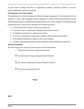 A good mission statement describes an organization’s purpose, customers, products or services,
markets, philosophy, and basic technology.
The Importance of a Clear Mission
The importance of a mission statement to effective strategic management is well documented in the
literature. A recent study comparing mission statements of Fortune 500 firms performing well and
firms performing poorly concluded that that high performers have more compressive that organizations
carefully develop a written mission statement for the following reasons:
1. To ensure agreement of purpose within the organization.
2. To provide a basis, or standard, for allocating organizational resources.
3. To establish a general tone or organizational climate.
4. To serve as a focal point for individuals to identify with the organization’s purpose
5. To facilitate the translation of objectives into a work structure
6. To specify organizational purposes and the translation of these purposes into objectives
Mission Formulation
The following are basic questions to be answered in mission formulation
 What function(s) does the organization perform?
 For whom does the organization perform this function?
 How does the organization go about filling this function?
 Why does this organization exist?
What?
Why?
Page 3
 