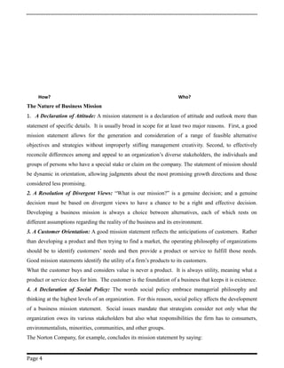 How? Who?
The Nature of Business Mission
1. A Declaration of Attitude: A mission statement is a declaration of attitude and outlook more than
statement of specific details. It is usually broad in scope for at least two major reasons. First, a good
mission statement allows for the generation and consideration of a range of feasible alternative
objectives and strategies without improperly stifling management creativity. Second, to effectively
reconcile differences among and appeal to an organization’s diverse stakeholders, the individuals and
groups of persons who have a special stake or claim on the company. The statement of mission should
be dynamic in orientation, allowing judgments about the most promising growth directions and those
considered less promising.
2. A Resolution of Divergent Views: “What is our mission?” is a genuine decision; and a genuine
decision must be based on divergent views to have a chance to be a right and effective decision.
Developing a business mission is always a choice between alternatives, each of which rests on
different assumptions regarding the reality of the business and its environment.
3. A Customer Orientation: A good mission statement reflects the anticipations of customers. Rather
than developing a product and then trying to find a market, the operating philosophy of organizations
should be to identify customers’ needs and then provide a product or service to fulfill those needs.
Good mission statements identify the utility of a firm’s products to its customers.
What the customer buys and considers value is never a product. It is always utility, meaning what a
product or service does for him. The customer is the foundation of a business that keeps it is existence.
4. A Declaration of Social Policy: The words social policy embrace managerial philosophy and
thinking at the highest levels of an organization. For this reason, social policy affects the development
of a business mission statement. Social issues mandate that strategists consider not only what the
organization owes its various stakeholders but also what responsibilities the firm has to consumers,
environmentalists, minorities, communities, and other groups.
The Norton Company, for example, concludes its mission statement by saying:
Page 4
 