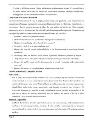 In order to fulfill this mission, Norton will continue to demonstrate a sense of responsibility to
the public interest and to earn the respect and loyalty of its customers, employees shareholders,
and suppliers, and the communities in which it does business.
Components of a Mission Statement
Mission statements can and do vary in length, content, format, and specificity. Most practitioners and
academicians of strategic management consider an effective statement to exhibit nine characteristics or
components. Since a mission statement is often the most visible and public part of the strategic-
management process, it is important that it includes all of these essential components. Components and
corresponding questions that a mission statement should answer are given here.
1. Customer: Who are the firm’s customers?
2. Products or services: What are the firm’s major products or services?
3. Market: Geographically, where does the firm compete?
4. Technology: Is the firm technologically current?
5. Concern for survival, growth, and profitability: is the firm committed to growth and financial
soundness?
6. Philosophy: What are the basic beliefs, values, aspirations, and ethical priorities of the firm?
7. Self-concept: What is the firms distinctive competence or major competitive advantage?
8. Concern for public image: Is the firm responsive to social, community, and environmental
concerns?
9. Concern for employees: Are employees a valuable asset of the firm?
Exercise on Evaluating Companies Mission
Ben & Jerry’s
Ben & Jerry’s mission is to make, distribute and sell the finest quality all-natural ice cream and
related products in a wide variety of innovative flavors made from Vermont dairy products. To
operate the Company on a sound financial basis of profitable growth, increasing value for our
shareholders, and creating career opportunities and financial rewards for our employees. To
operate the Company in a way that actively recognizes the central role that business plays in the
structure of society by initiating innovative ways to improve the quality of life of a broad
community—local, national and international.
BellSouth Corporation
BellSouth Corporation provides information services in local exchange and exchange access
markets in its nine-state franchised territory. It also provides communications and computer
systems through its entities, in both the nine-state region and other major U.S. and international
markets.
Page 5
 