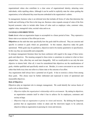 organizational values also contribute to a clear sense of organizational identity, attracting some
individuals, while repelling others. Although it can be useful to explicitly state the values guiding the
organization, to be influential they must become embodied in the organization’s culture.
In management, business value is an informal term that includes all forms of value that determine the
health and well-being of the firm in the long run. Business value expands concept of value of the firm
beyond economic value to include other forms of value such as employee value, customer value,
supplier value, managerial value, societal value and so on.
2.4 GOALS AND OBJECTIVES
Goals denote what an organization hopes to accomplish in a future period of time. They represent a
future state or an outcome of the effort put in now.
Objectives are the ends that state specifically how the goals shall be achieved. They are concrete and
specific in contrast to goals which are generalized. In this manner, objectives make the goals
operational. While goals may be qualitative, objectives tend to be mainly quantitative in specification.
In this way they are measurable and comparable.
In strategic management literature there has been confusion with regard to the usage of these terms:
goals and objectives. The meaning assigned to these terms is sometimes in contrast to what we have
adopted here. Also, often they are used inter changeably. Still we would prefer to use only the term
objective to denote both. After all, it must be remembered that objectives are the manifestations of
goals, whether qualified and specifically stated or not. Besides, it is more convenient to use one term
rather than both every time one refers to a future state or the outcome of an effort.
Any organization shall always have a potential set of goals. It has to exercise a choice from among
these goals. This choice must be further elaborated and expressed in terms of operational and
measurable objectives.
Role of Objectives
Objectives play an important role in strategic management. We could identify the various facets of
such a role as shown below.
 Objectives define the organization’s relationship with its environment. By stating its objectives,
an organization commits itself to what it has to achieve for its employees, customers and
society at large.
 Objectives help an organization to pursue its vision and mission. By defining the long-term
position that an organization wishes to attain and the short-term targets to be achieved,
objectives help an organization in pursuing its vision and mission.
Page 7
 