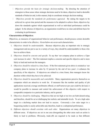  Objectives provide the basis for strategic decision-making. By directing the attention of
strategists to those areas where strategic decisions need to be taken, objectives lead to desirable
standards of behavior and, in this manner, help to coordinate strategic decision-making.
 Objectives provide the standards for performance appraisal. By stating the targets to be
achieved in a given time period and the measures to be adopted to achieve them, objectives lay
down the standards against which organizational as well as individual performance could be
judged. In the absence of objectives, an organization would have no clear and definite basis for
evaluating its performance.
Characteristics of Objectives
Objectives, as measures of organizational behavior and performance, should possess certain desirable
characteristics in order to be effective. Given below are seven such characteristics.
1. Objectives should be understandable. Because objectives play an important role in strategic
management and are put to use in a variety of ways, they should be understandable to those who
have to achieve them.
2. Objectives should be concrete and specific. To say that ‘our company plans to achieve a 12per
cent increase its sales’. The first statement implies a concrete and specific objective and is more
likely to lead and motivate the managers.
3. Objectives should be related to a time frame. If the first statement given above is restated as ‘our
company plans to increase its sales by 12 percent by the end of two years’, it enhances the
specificity of the objective. If objectives are related to a time frame, then managers know the
duration within which they have to be achieved.
4. Objectives should be measurable and controllable. Many organizations perceive themselves as
companies which are attractive to work for. If measures like the number and quality of job
applications received, average enrollments offered, or staff turnover per year could be devised, it
would be possible to measure and control the achievement of this objective with respect to
comparable companies in a particular industry, and in general.
5. Objectives should be challenging. Objectives that are too high or too low are both demotivating
and therefore, should be set at challenging but realistic and attainable levels. To set a high sales
target in a declining market does not lead to success. Conversely a low sales target in a
burgeoning market is easily achievable and, therefore, leads to a suboptimal performance.
6. Different objectives should correlate with each other. Organizations set many objectives in
different areas. If objectives are set in one area disregarding the other areas such an action is
likely to lead to problems. Obviously, trade-offs are required to be made so that different
Page 8
 