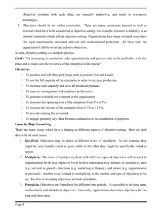 objectives correlate with each other, are mutually supportive, and result in synergistic
advantages.
7. Objectives should be set within constraints. There are many constraints internal as well as
external which have to be considered in objective-setting. For example, resource availability is an
internal constraint which affects objective-setting. Organizations face many external constraints
like legal requirements, consumer activism and environmental protection. All these limit the
organization’s ability to set and achieve objectives.
In sum, objective-setting is a complex process.
Goal - “By increasing its production sales quantitatively and qualitatively, to be profitable, with fair
price and to make sure the existence of the enterprise in the market”
Objectives
 To produce and sell Detergent Soaps such as powder, Bar and Liquid
 To use the full capacity of the enterprise in order to increase production.
 To increase sales capacity and sales all produced products.
 To improve management and employee performance
 To generate workable environment in the organization
 To decrease the operating cost of the enterprise from 5% to 3%.
 To increase the income of the enterprise from 6.7% to 12.5%.
 To provide training for personnel
 To engage generally any other business conductive to the attachment of purposes.
Issues in Objective-setting
There are many issues which have a bearing on different aspects of objective-setting. Here we shall
deal with six such issues.
1. Specificity. Objectives may be stated at different levels of specificity. At one extreme, they
might be very broadly stated as goals while at the other they might be specifically stated as
targets.
2. Multiplicity: The issue of multiplicity deals with different types of objectives with respect to
organizational levels (e.g. higher or lower levels), importance (e.g. primary or secondary), ends
(e.g. survival or growth), functions (e.g. marketing or finance), and nature (e.g. organizational
pr personal). Another issue, related to multiplicity, is the number and type of objectives to be
set. Too few or too many objectives are both unrealistic.
3. Periodicity. Objectives are formulated for different time periods. It is possible to set long-term,
medium-term and short-term objectives. Generally, organizations determine objectives for the
long and short-term.
Page 9
 