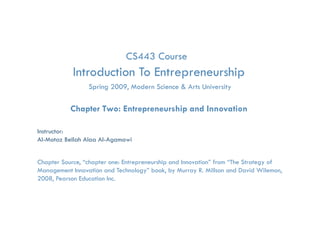 CS443 Course
            Introduction To Entrepreneurship
                                 p         p
                 Spring 2009, Modern Science & Arts University

           Chapter Two: Entrepreneurship and Innovation

Instructor:
Al-Motaz Bellah Alaa Al-Agamawi


Chapter Source, “chapter one: Entrepreneurship and Innovation” from “The Strategy of
Management Innovation and Technology” book, by Murray R. Millson and David Wilemon,
2008, Pearson Education Inc.
                Entrepreneurship and Innovation   Chapter 2   By: Motaz Al-Agamawi
 