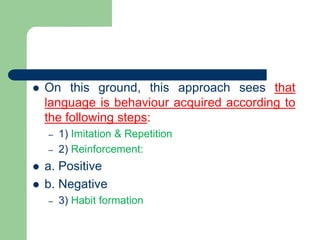  On this ground, this approach sees that
language is behaviour acquired according to
the following steps:
– 1) Imitation & Repetition
– 2) Reinforcement:
 a. Positive
 b. Negative
– 3) Habit formation
 