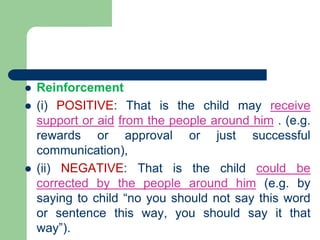  Reinforcement
 (i) POSITIVE: That is the child may receive
support or aid from the people around him . (e.g.
rewards or approval or just successful
communication),
 (ii) NEGATIVE: That is the child could be
corrected by the people around him (e.g. by
saying to child “no you should not say this word
or sentence this way, you should say it that
way”).
 