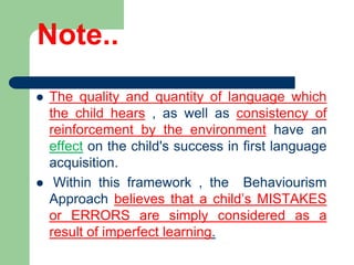 Note..
 The quality and quantity of language which
the child hears , as well as consistency of
reinforcement by the environment have an
effect on the child's success in first language
acquisition.
 Within this framework , the Behaviourism
Approach believes that a child’s MISTAKES
or ERRORS are simply considered as a
result of imperfect learning.
 