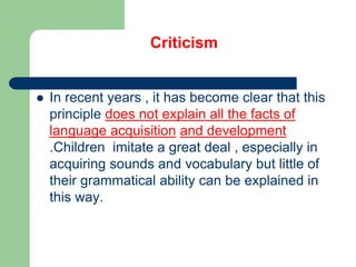 Criticism
 In recent years , it has become clear that this
principle does not explain all the facts of
language acquisition and development
.Children imitate a great deal , especially in
acquiring sounds and vocabulary but little of
their grammatical ability can be explained in
this way.
 