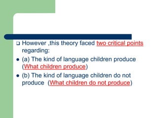  However ,this theory faced two critical points
regarding:
 (a) The kind of language children produce
(What children produce)
 (b) The kind of language children do not
produce (What children do not produce)
 