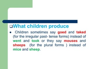 What children produce
 Children sometimes say goed and taked
(for the irregular past- tense forms) instead of
went and took or they say mouses and
sheeps (for the plural forms ) instead of
mice and sheep.
 