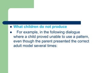  What children do not produce
 For example, in the following dialogue
where a child proved unable to use a pattern,
even though the parent presented the correct
adult model several times:
 