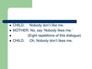  CHILD: Nobody don’t like me.
 MOTHER: No, say ‘Nobody likes me.’
 (Eight repetitions of this dialogue)
 CHILD: Oh, Nobody don’t likes me.
 