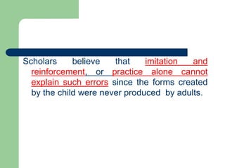 Scholars believe that imitation and
reinforcement, or practice alone cannot
explain such errors since the forms created
by the child were never produced by adults.
 