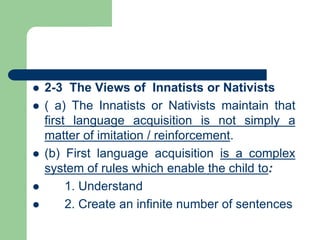  2-3 The Views of Innatists or Nativists
 ( a) The Innatists or Nativists maintain that
first language acquisition is not simply a
matter of imitation / reinforcement.
 (b) First language acquisition is a complex
system of rules which enable the child to:
 1. Understand
 2. Create an infinite number of sentences
 