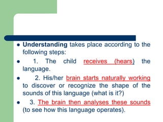  Understanding takes place according to the
following steps:
 1. The child receives (hears) the
language.
 2. His/her brain starts naturally working
to discover or recognize the shape of the
sounds of this language (what is it?)
 3. The brain then analyses these sounds
(to see how this language operates).
 