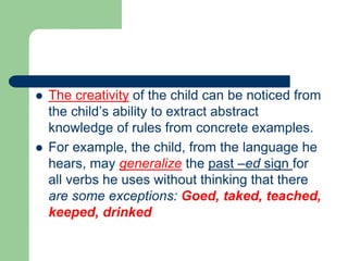  The creativity of the child can be noticed from
the child’s ability to extract abstract
knowledge of rules from concrete examples.
 For example, the child, from the language he
hears, may generalize the past –ed sign for
all verbs he uses without thinking that there
are some exceptions: Goed, taked, teached,
keeped, drinked
 