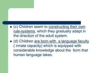  (c) Children seem to constructing their own
rule-systems, which they gradually adapt in
the direction of the adult system.
 (d) Children are born with a language faculty
( innate capacity) which is equipped with
considerable knowledge about the form that
human language takes.
 