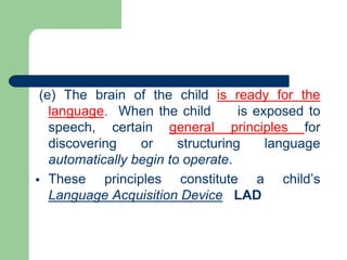 (e) The brain of the child is ready for the
language. When the child is exposed to
speech, certain general principles for
discovering or structuring language
automatically begin to operate.
 These principles constitute a child’s
Language Acquisition Device LAD
 