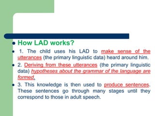  How LAD works?
 1. The child uses his LAD to make sense of the
utterances (the primary linguistic data) heard around him.
 2. Deriving from these utterances (the primary linguistic
data) hypotheses about the grammar of the language are
formed.
 3. This knowledge is then used to produce sentences.
These sentences go through many stages until they
correspond to those in adult speech.
 