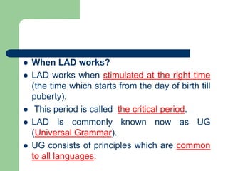  When LAD works?
 LAD works when stimulated at the right time
(the time which starts from the day of birth till
puberty).
 This period is called the critical period.
 LAD is commonly known now as UG
(Universal Grammar).
 UG consists of principles which are common
to all languages.
 