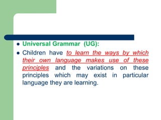 Universal Grammar (UG):
 Children have to learn the ways by which
their own language makes use of these
principles and the variations on these
principles which may exist in particular
language they are learning.
 