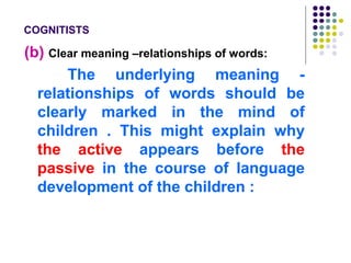 COGNITISTS
(b) Clear meaning –relationships of words:
The underlying meaning -
relationships of words should be
clearly marked in the mind of
children . This might explain why
the active appears before the
passive in the course of language
development of the children :
 