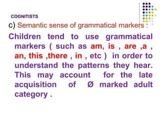 COGNITISTS
c) Semantic sense of grammatical markers :
Children tend to use grammatical
markers ( such as am, is , are ,a ,
an, this ,there , in , etc ) in order to
understand the patterns they hear.
This may account for the late
acquisition of Ø marked adult
category .
 