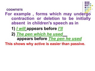 COGNITISTS
For example , forms which may undergo
contraction or deletion to be initially
absent in children's speech as in
1) I will appears before I’ll
2) The pen which he used
appears before The pen he used
This shows why active is easier than passive.
 