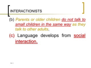 1
/
15
INTERACTIONISTS
(b) Parents or older children do not talk to
small children in the same way as they
talk to other adults.
(c) Language develops from social
interaction.
 